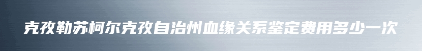 克孜勒苏柯尔克孜自治州血缘关系鉴定费用多少一次