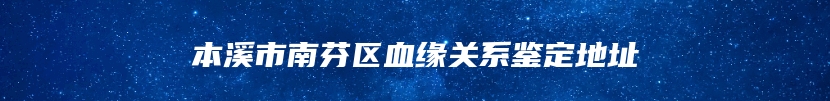 本溪市南芬区血缘关系鉴定地址