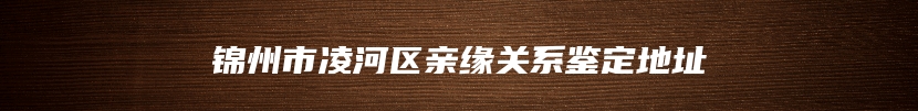 锦州市凌河区亲缘关系鉴定地址