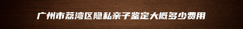 广州市荔湾区隐私亲子鉴定大概多少费用