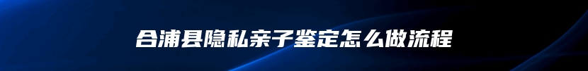 合浦县隐私亲子鉴定怎么做流程