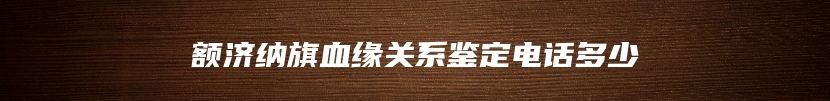 额济纳旗血缘关系鉴定电话多少