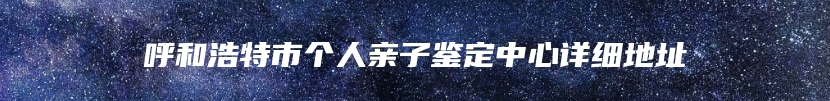 呼和浩特市个人亲子鉴定中心详细地址