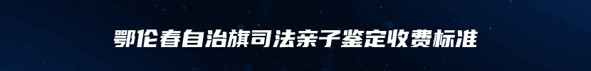 鄂伦春自治旗司法亲子鉴定收费标准