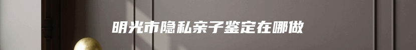 明光市隐私亲子鉴定在哪做