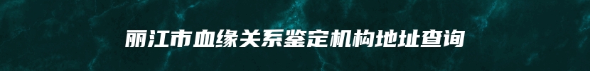 丽江市血缘关系鉴定机构地址查询