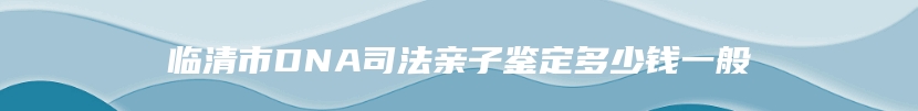 临清市DNA司法亲子鉴定多少钱一般