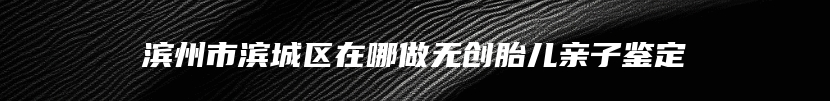 滨州市滨城区在哪做无创胎儿亲子鉴定