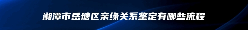 湘潭市岳塘区亲缘关系鉴定有哪些流程