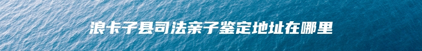 浪卡子县司法亲子鉴定地址在哪里