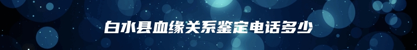 白水县血缘关系鉴定电话多少