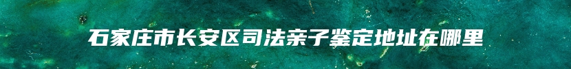 石家庄市长安区司法亲子鉴定地址在哪里