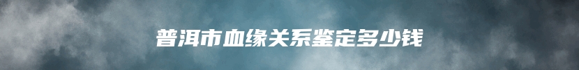 普洱市血缘关系鉴定多少钱