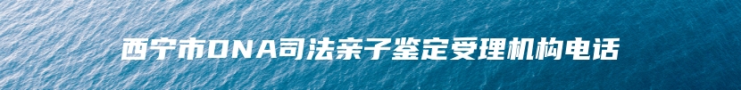 西宁市DNA司法亲子鉴定受理机构电话