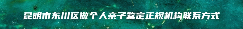 昆明市东川区做个人亲子鉴定正规机构联系方式