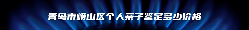 青岛市崂山区个人亲子鉴定多少价格