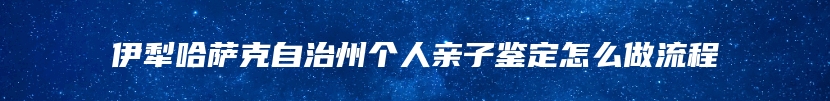 伊犁哈萨克自治州个人亲子鉴定怎么做流程