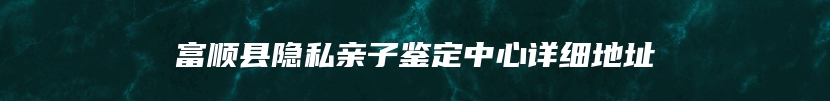 富顺县隐私亲子鉴定中心详细地址