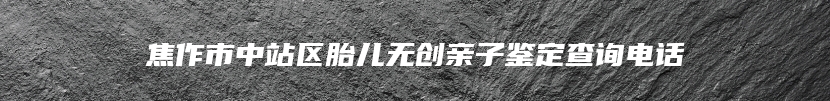 焦作市中站区胎儿无创亲子鉴定查询电话
