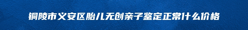 铜陵市义安区胎儿无创亲子鉴定正常什么价格