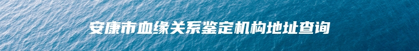 安康市血缘关系鉴定机构地址查询