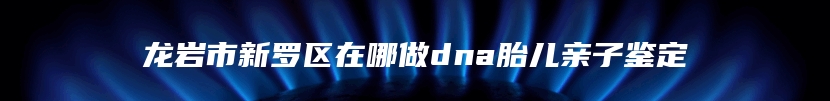 龙岩市新罗区在哪做dna胎儿亲子鉴定