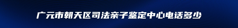 广元市朝天区司法亲子鉴定中心电话多少