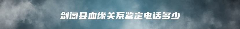 剑阁县血缘关系鉴定电话多少