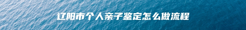 辽阳市个人亲子鉴定怎么做流程