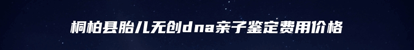 桐柏县胎儿无创dna亲子鉴定费用价格