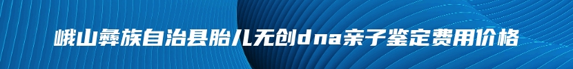 峨山彝族自治县胎儿无创dna亲子鉴定费用价格