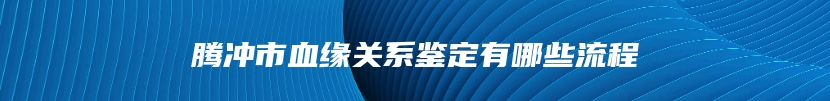 腾冲市血缘关系鉴定有哪些流程