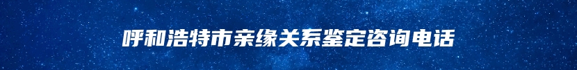 呼和浩特市亲缘关系鉴定咨询电话