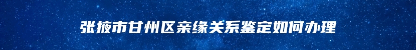 张掖市甘州区亲缘关系鉴定如何办理