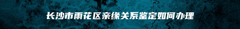 长沙市雨花区亲缘关系鉴定如何办理