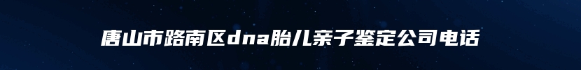 唐山市路南区dna胎儿亲子鉴定公司电话