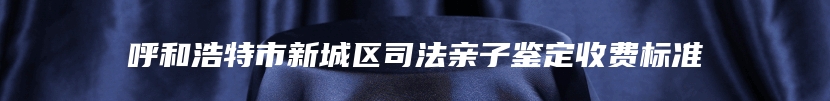 呼和浩特市新城区司法亲子鉴定收费标准