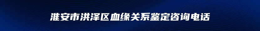 淮安市洪泽区血缘关系鉴定咨询电话