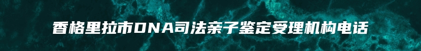 香格里拉市DNA司法亲子鉴定受理机构电话