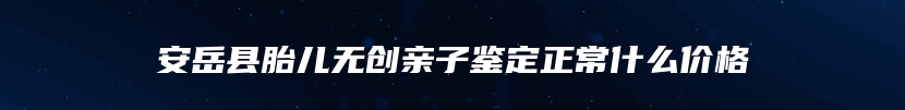 安岳县胎儿无创亲子鉴定正常什么价格