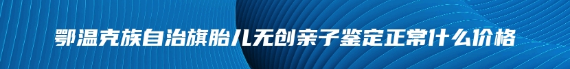 鄂温克族自治旗胎儿无创亲子鉴定正常什么价格