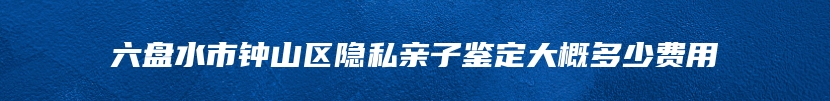 六盘水市钟山区隐私亲子鉴定大概多少费用