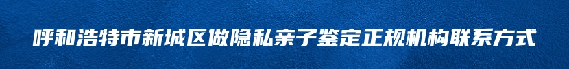 呼和浩特市新城区做隐私亲子鉴定正规机构联系方式