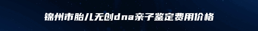 锦州市胎儿无创dna亲子鉴定费用价格