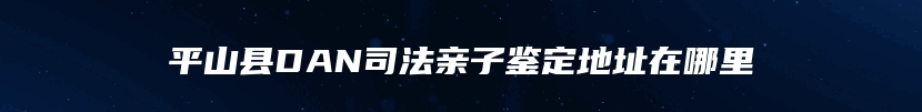 平山县DAN司法亲子鉴定地址在哪里