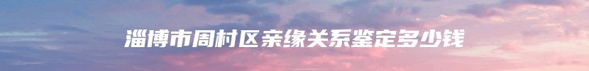 淄博市周村区亲缘关系鉴定多少钱
