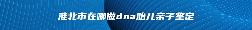 淮北市在哪做dna胎儿亲子鉴定