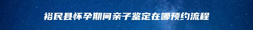 裕民县怀孕期间亲子鉴定在哪预约流程