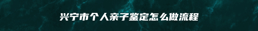 兴宁市个人亲子鉴定怎么做流程