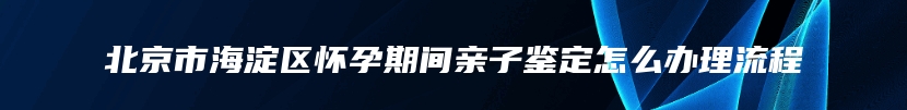 北京市海淀区怀孕期间亲子鉴定怎么办理流程